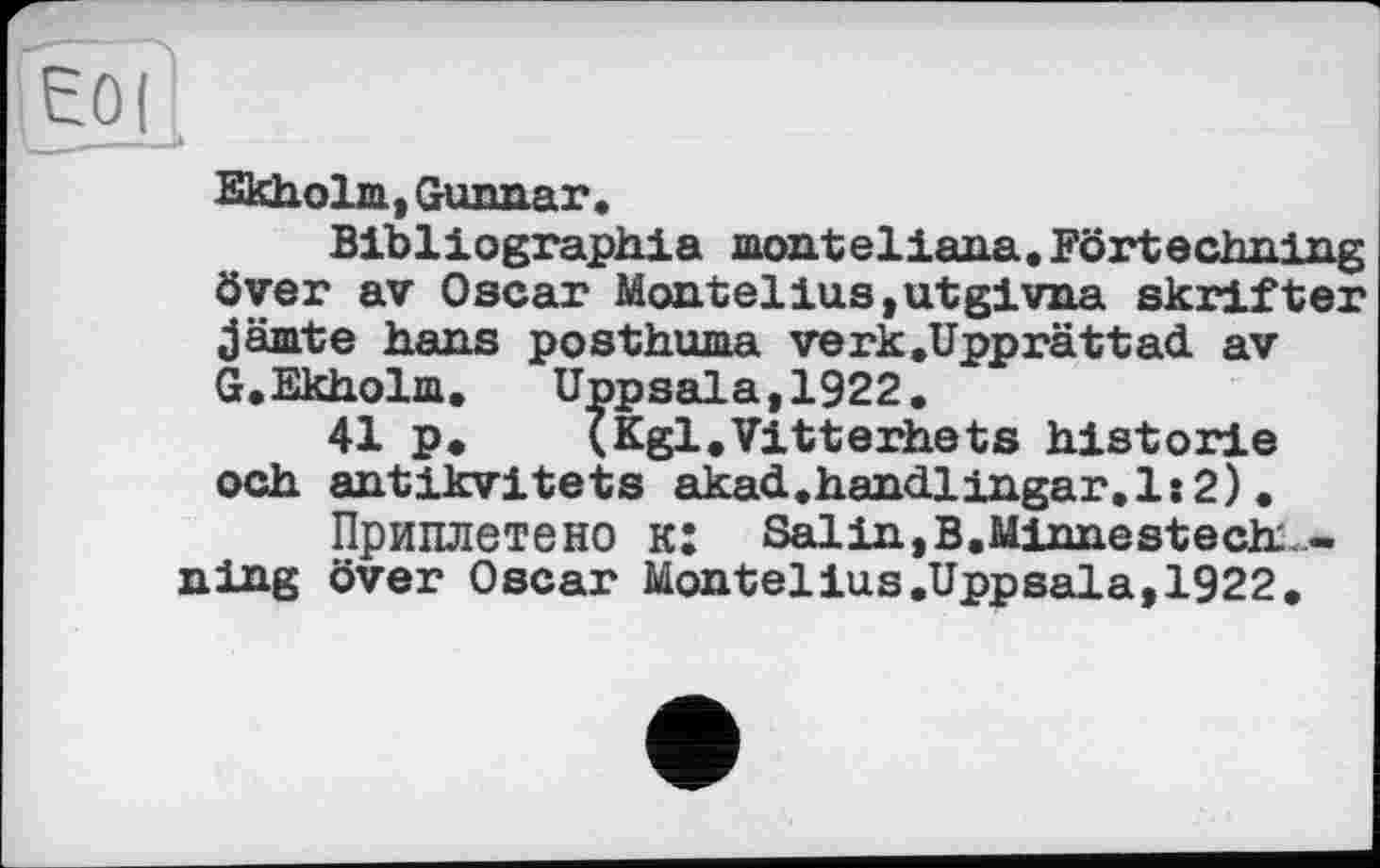 ﻿Е0(
EkhoLrn, Gunnar.
Bibliographie monteliana. Förtechning över av Oscar Montelius,utgivna skrifter jämte hans posthuma verk.Upprättad av G.Ekholm. Uppsala,1922.
41 p. (Kgl.Vitterhets historié och antikvitets akad.handlingar.ls2).
Приплетено к: Salin,B.Minnestechi -ning över Oscar Montelius.Uppsala,1922.